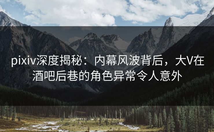 pixiv深度揭秘：内幕风波背后，大V在酒吧后巷的角色异常令人意外