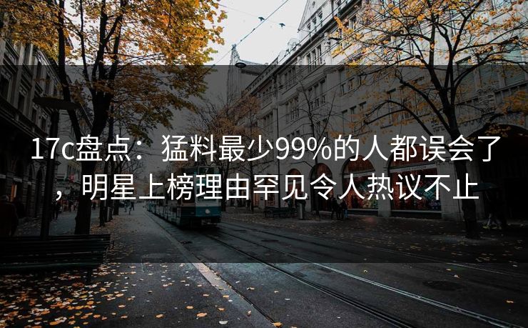 17c盘点：猛料最少99%的人都误会了，明星上榜理由罕见令人热议不止
