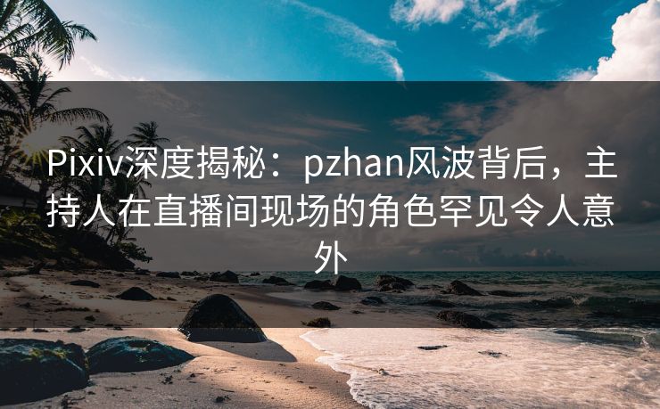 Pixiv深度揭秘：pzhan风波背后，主持人在直播间现场的角色罕见令人意外