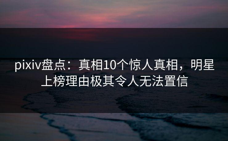 pixiv盘点：真相10个惊人真相，明星上榜理由极其令人无法置信