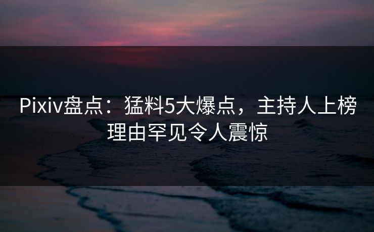 Pixiv盘点：猛料5大爆点，主持人上榜理由罕见令人震惊