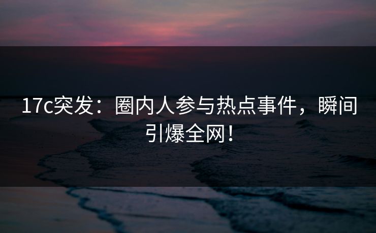 17c突发：圈内人参与热点事件，瞬间引爆全网！