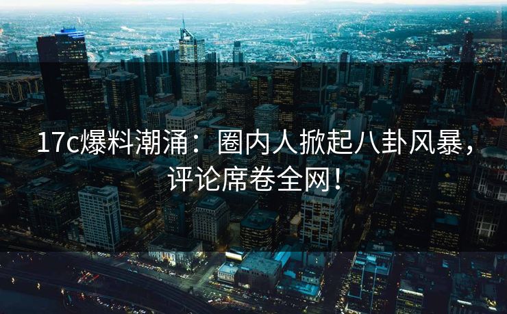 17c爆料潮涌：圈内人掀起八卦风暴，评论席卷全网！