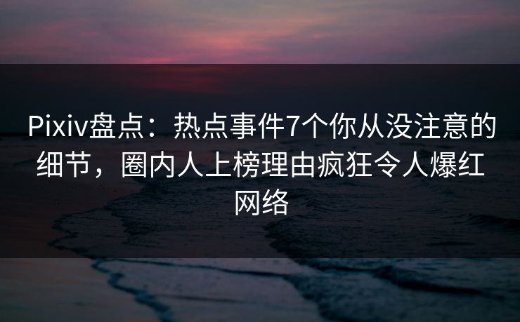 Pixiv盘点：热点事件7个你从没注意的细节，圈内人上榜理由疯狂令人爆红网络