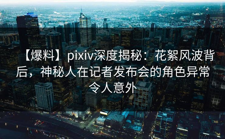 【爆料】pixiv深度揭秘：花絮风波背后，神秘人在记者发布会的角色异常令人意外