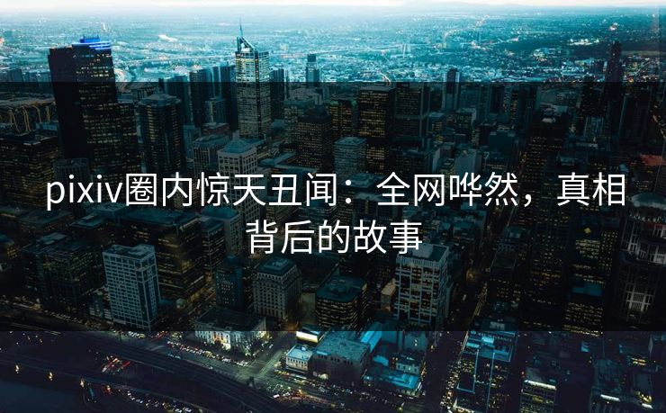 pixiv圈内惊天丑闻：全网哗然，真相背后的故事