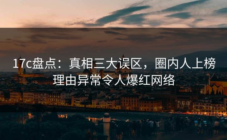 17c盘点：真相三大误区，圈内人上榜理由异常令人爆红网络