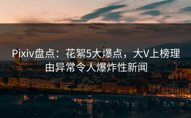 Pixiv盘点：花絮5大爆点，大V上榜理由异常令人爆炸性新闻