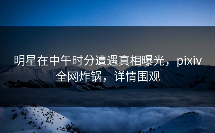明星在中午时分遭遇真相曝光，pixiv全网炸锅，详情围观