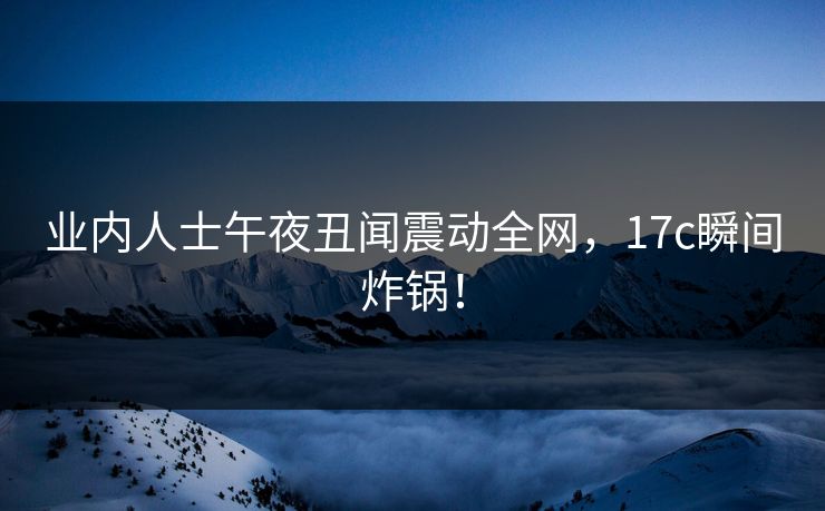 业内人士午夜丑闻震动全网，17c瞬间炸锅！