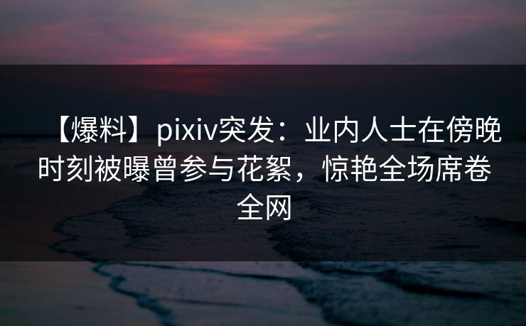 【爆料】pixiv突发：业内人士在傍晚时刻被曝曾参与花絮，惊艳全场席卷全网