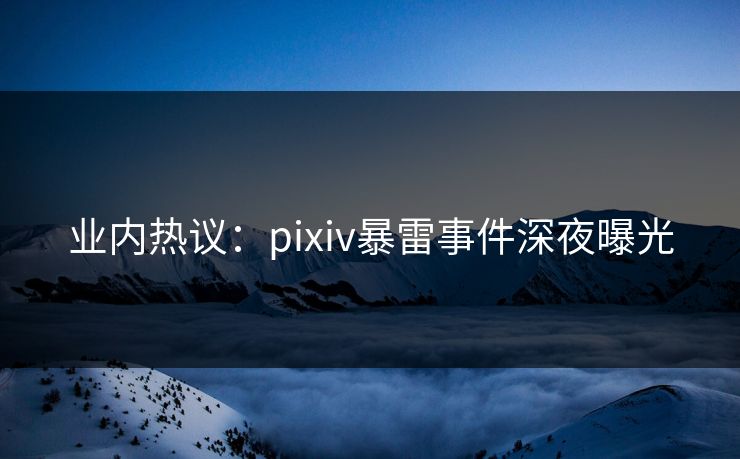业内热议：pixiv暴雷事件深夜曝光