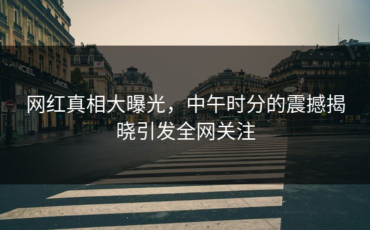 网红真相大曝光，中午时分的震撼揭晓引发全网关注