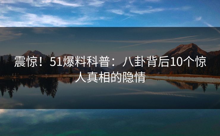 震惊！51爆料科普：八卦背后10个惊人真相的隐情