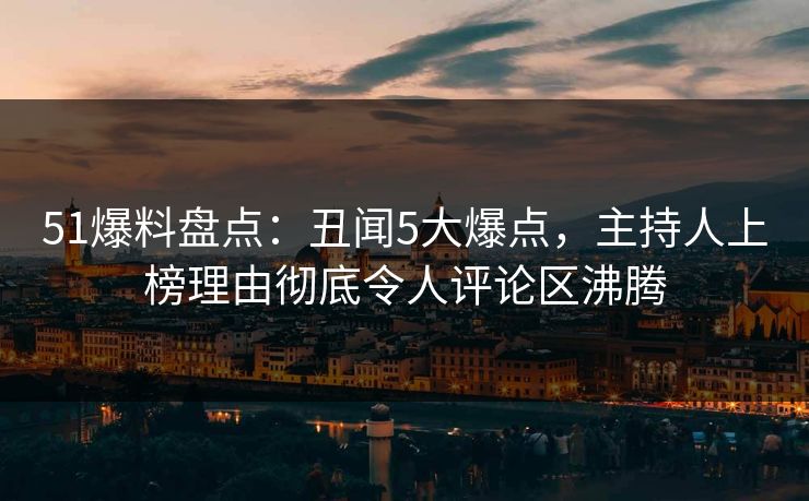 51爆料盘点：丑闻5大爆点，主持人上榜理由彻底令人评论区沸腾