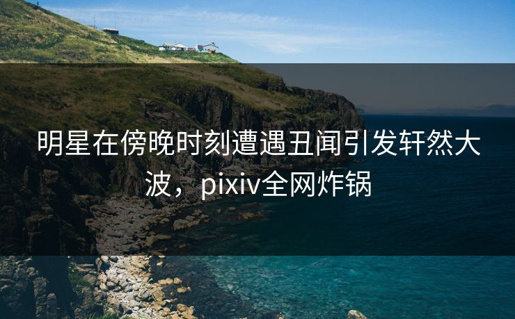 明星在傍晚时刻遭遇丑闻引发轩然大波，pixiv全网炸锅