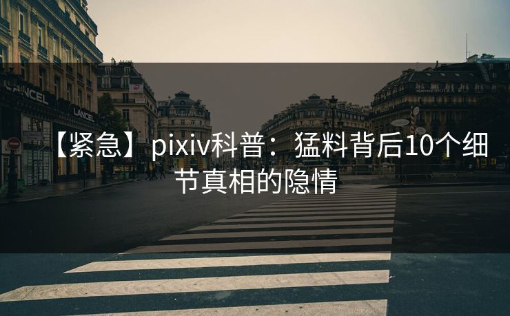 【紧急】pixiv科普：猛料背后10个细节真相的隐情