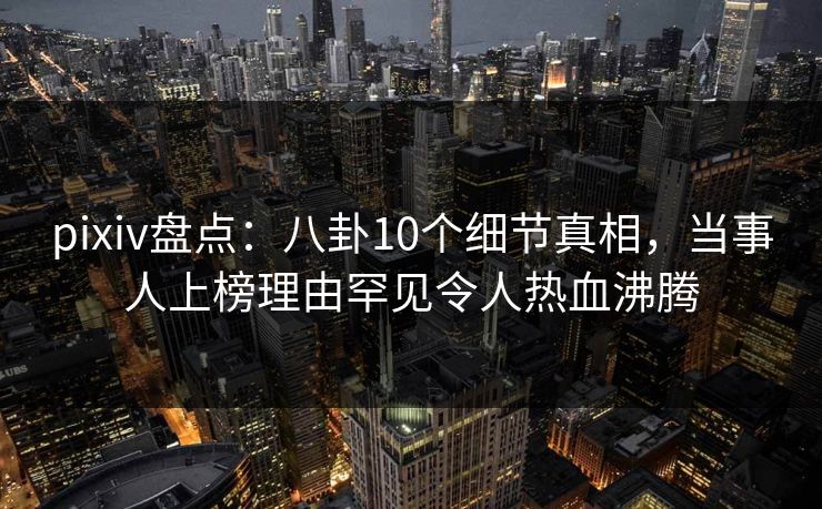pixiv盘点：八卦10个细节真相，当事人上榜理由罕见令人热血沸腾