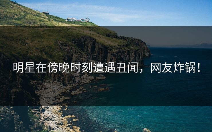 明星在傍晚时刻遭遇丑闻，网友炸锅！