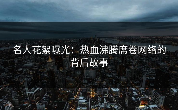 名人花絮曝光：热血沸腾席卷网络的背后故事