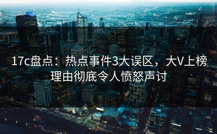 17c盘点：热点事件3大误区，大V上榜理由彻底令人愤怒声讨