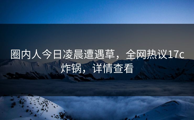 圈内人今日凌晨遭遇草，全网热议17c炸锅，详情查看