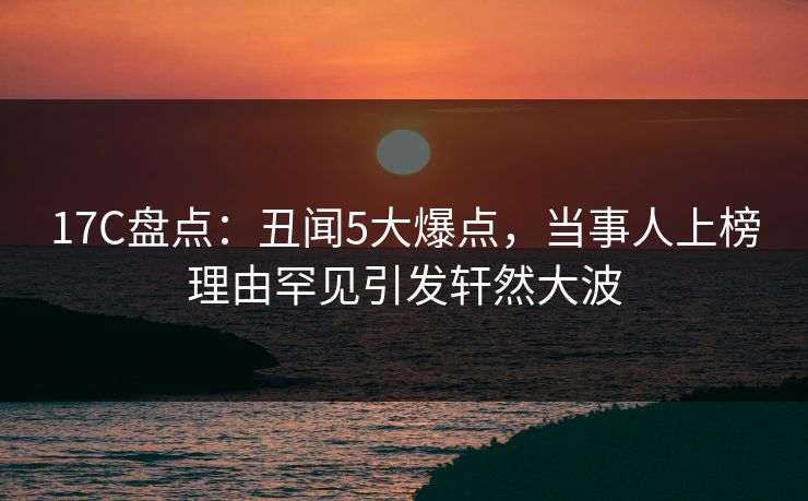 17C盘点：丑闻5大爆点，当事人上榜理由罕见引发轩然大波