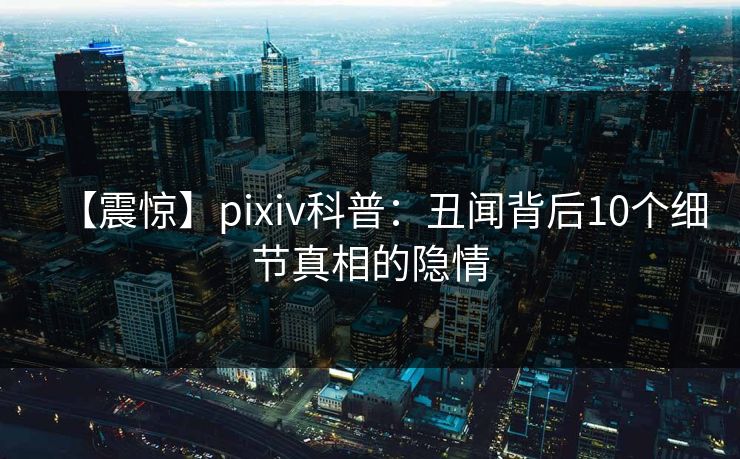 【震惊】pixiv科普：丑闻背后10个细节真相的隐情