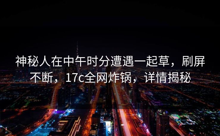 神秘人在中午时分遭遇一起草，刷屏不断，17c全网炸锅，详情揭秘