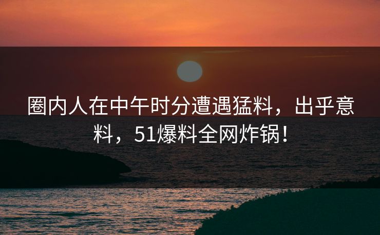 圈内人在中午时分遭遇猛料，出乎意料，51爆料全网炸锅！
