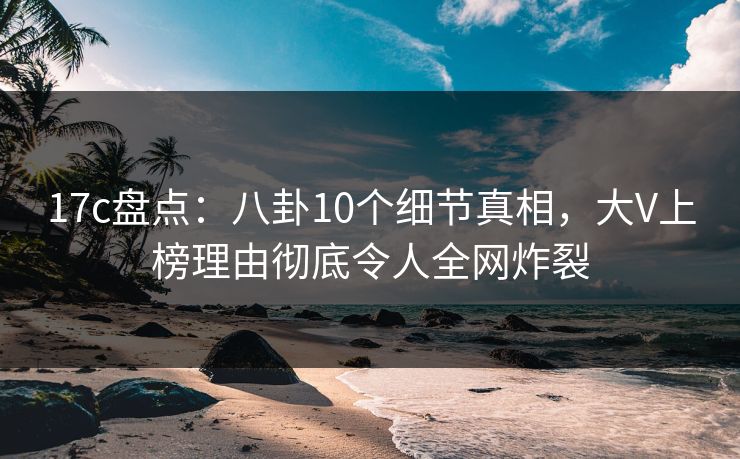 17c盘点：八卦10个细节真相，大V上榜理由彻底令人全网炸裂