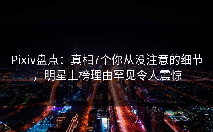 Pixiv盘点：真相7个你从没注意的细节，明星上榜理由罕见令人震惊