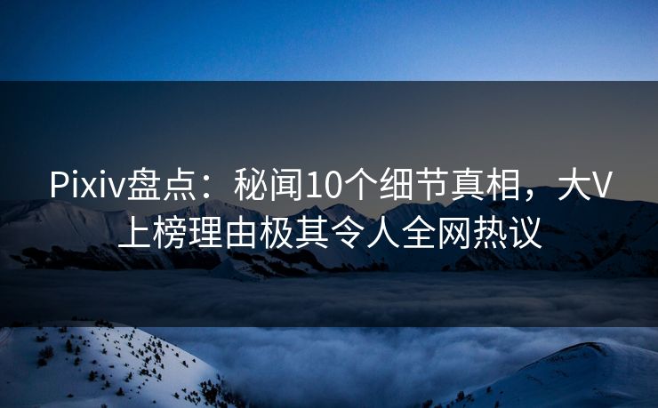 Pixiv盘点：秘闻10个细节真相，大V上榜理由极其令人全网热议