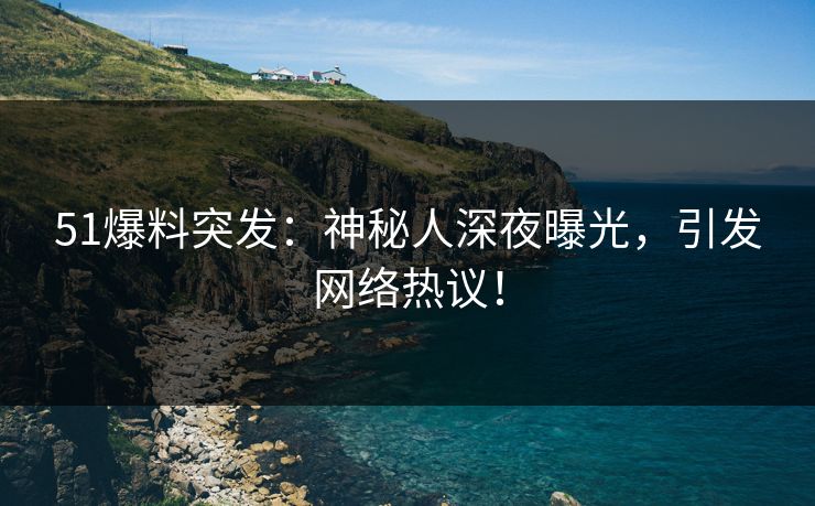 51爆料突发：神秘人深夜曝光，引发网络热议！