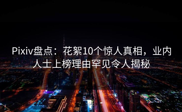 Pixiv盘点：花絮10个惊人真相，业内人士上榜理由罕见令人揭秘