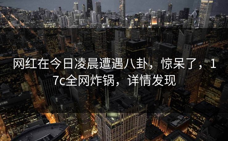网红在今日凌晨遭遇八卦，惊呆了，17c全网炸锅，详情发现