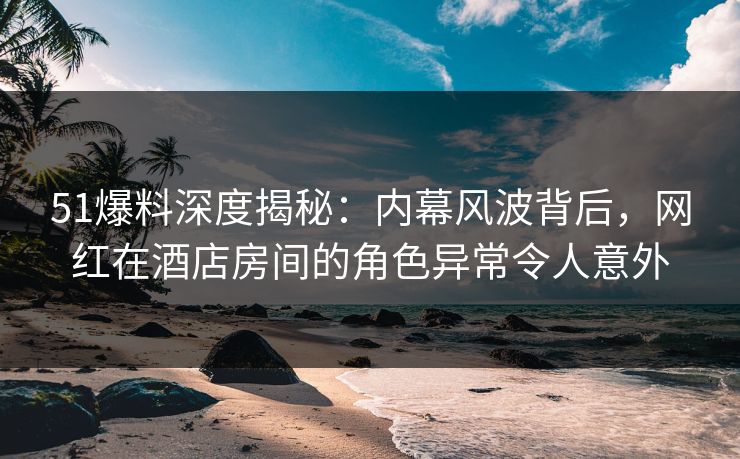 51爆料深度揭秘：内幕风波背后，网红在酒店房间的角色异常令人意外