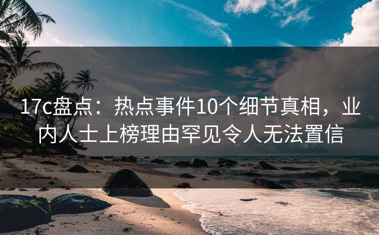 17c盘点：热点事件10个细节真相，业内人士上榜理由罕见令人无法置信