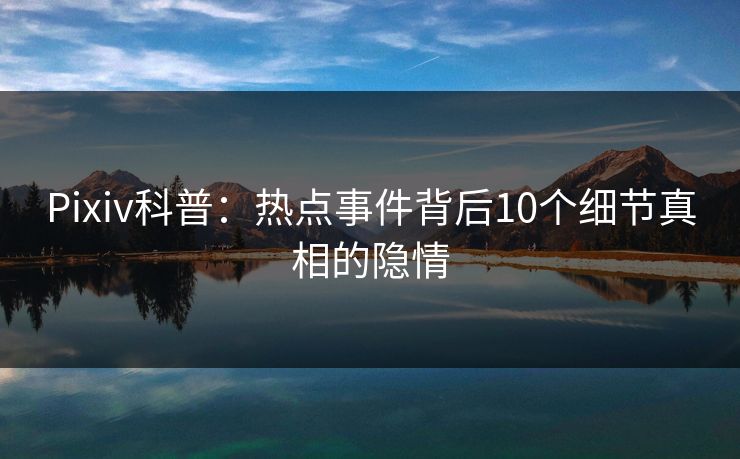 Pixiv科普：热点事件背后10个细节真相的隐情