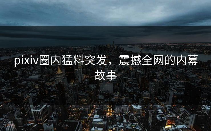 pixiv圈内猛料突发，震撼全网的内幕故事
