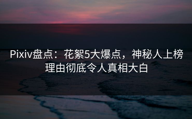 Pixiv盘点：花絮5大爆点，神秘人上榜理由彻底令人真相大白