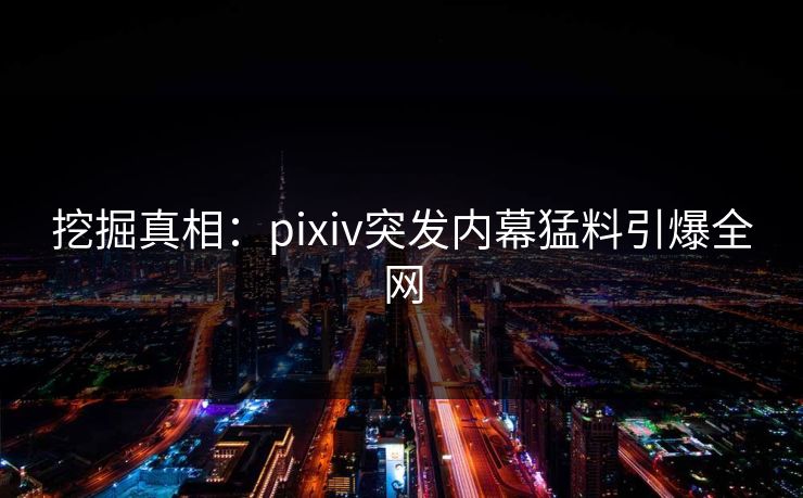 挖掘真相：pixiv突发内幕猛料引爆全网
