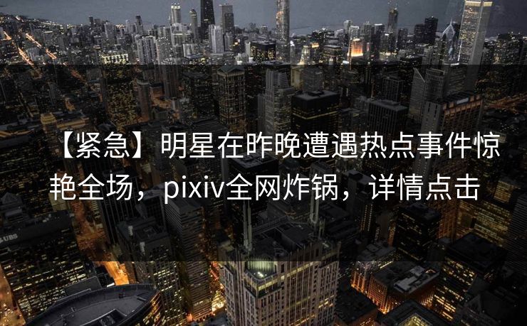 【紧急】明星在昨晚遭遇热点事件惊艳全场，pixiv全网炸锅，详情点击