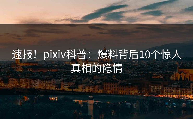 速报！pixiv科普：爆料背后10个惊人真相的隐情