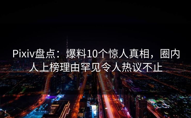 Pixiv盘点：爆料10个惊人真相，圈内人上榜理由罕见令人热议不止