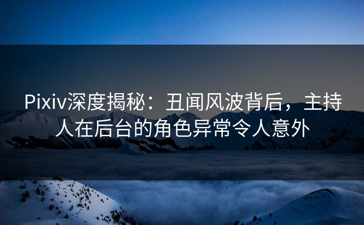 Pixiv深度揭秘：丑闻风波背后，主持人在后台的角色异常令人意外
