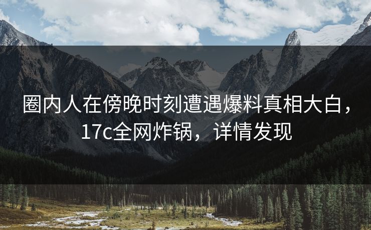 圈内人在傍晚时刻遭遇爆料真相大白，17c全网炸锅，详情发现