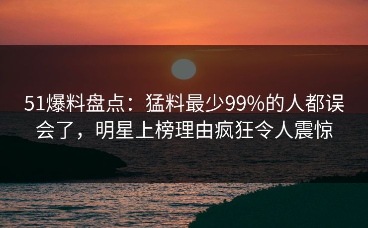 51爆料盘点：猛料最少99%的人都误会了，明星上榜理由疯狂令人震惊