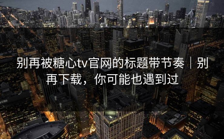 别再被糖心tv官网的标题带节奏｜别再下载，你可能也遇到过
